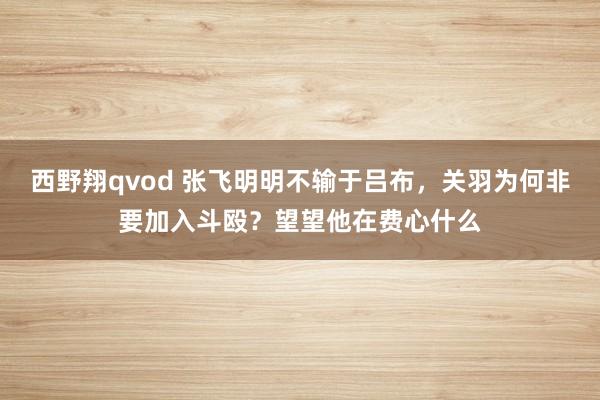 西野翔qvod 张飞明明不输于吕布，关羽为何非要加入斗殴？望望他在费心什么