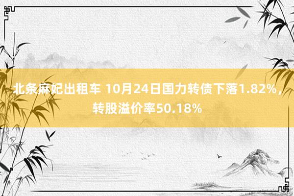 北条麻妃出租车 10月24日国力转债下落1.82%，转股溢价率50.18%