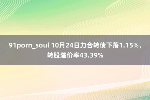 91porn_soul 10月24日力合转债下落1.15%，转股溢价率43.39%