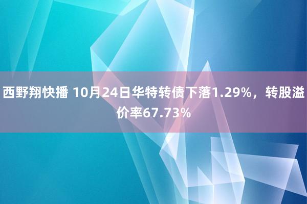 西野翔快播 10月24日华特转债下落1.29%，转股溢价率67.73%