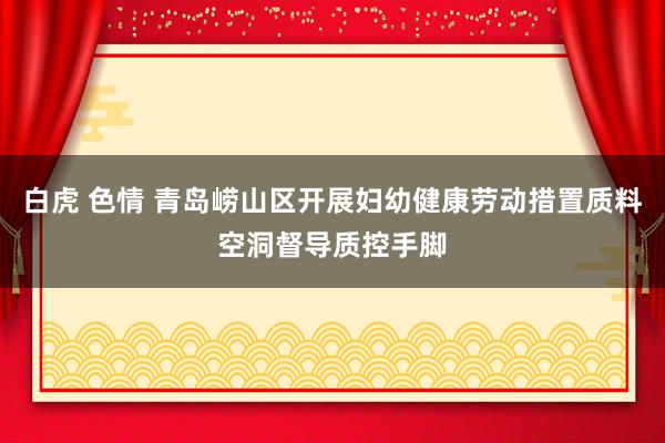 白虎 色情 青岛崂山区开展妇幼健康劳动措置质料空洞督导质控手脚