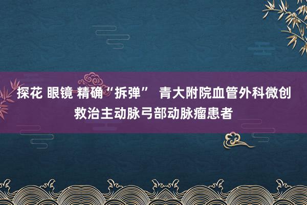 探花 眼镜 精确“拆弹”  青大附院血管外科微创救治主动脉弓部动脉瘤患者