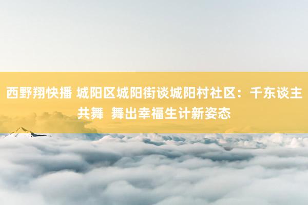 西野翔快播 城阳区城阳街谈城阳村社区：千东谈主共舞  舞出幸福生计新姿态