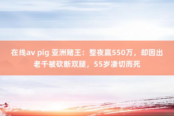 在线av pig 亚洲赌王：整夜赢550万，却因出老千被砍断双腿，55岁凄切而死