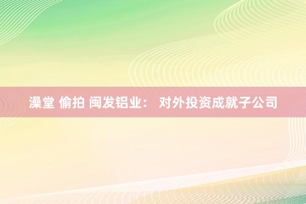 澡堂 偷拍 闽发铝业： 对外投资成就子公司