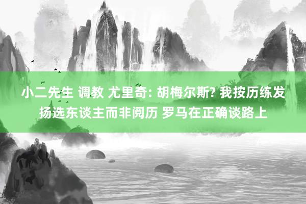 小二先生 调教 尤里奇: 胡梅尔斯? 我按历练发扬选东谈主而非阅历 罗马在正确谈路上