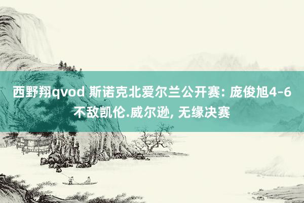 西野翔qvod 斯诺克北爱尔兰公开赛: 庞俊旭4–6不敌凯伦.威尔逊， 无缘决赛