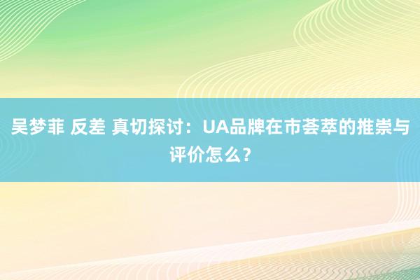 吴梦菲 反差 真切探讨：UA品牌在市荟萃的推崇与评价怎么？