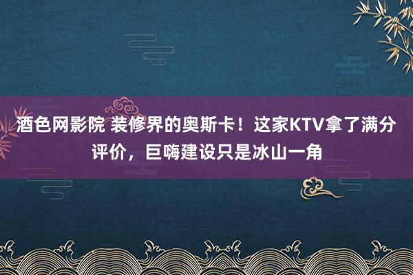 酒色网影院 装修界的奥斯卡！这家KTV拿了满分评价，巨嗨建设只是冰山一角