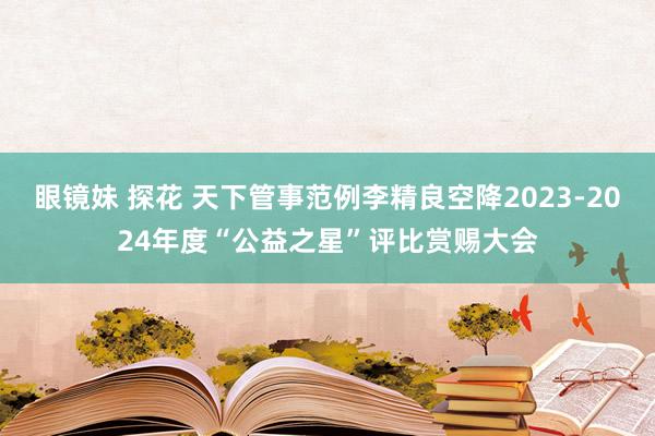 眼镜妹 探花 天下管事范例李精良空降2023-2024年度“公益之星”评比赏赐大会