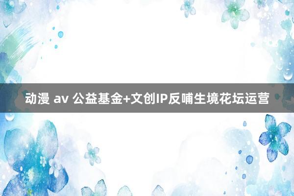 动漫 av 公益基金+文创IP反哺生境花坛运营