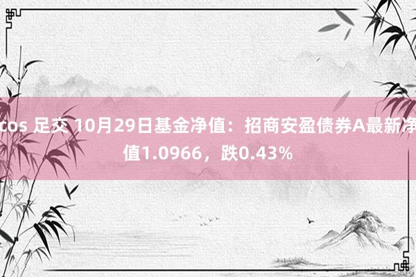 cos 足交 10月29日基金净值：招商安盈债券A最新净值1.0966，跌0.43%