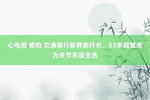 心电图 偷拍 交通银行新聘副行长，53岁顾斌成为关节东谈主选