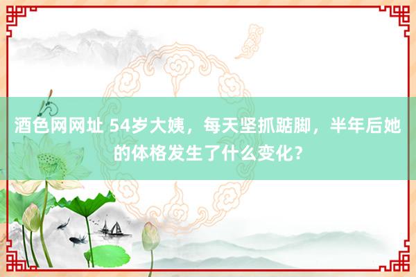 酒色网网址 54岁大姨，每天坚抓踮脚，半年后她的体格发生了什么变化？