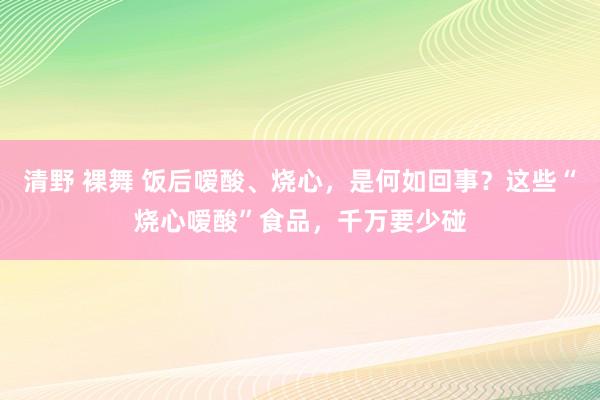 清野 裸舞 饭后嗳酸、烧心，是何如回事？这些“烧心嗳酸”食品，千万要少碰