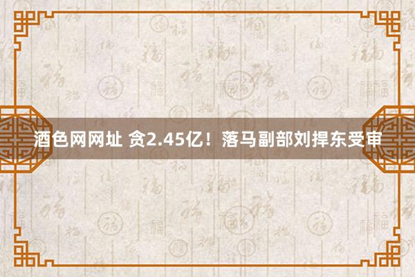 酒色网网址 贪2.45亿！落马副部刘捍东受审