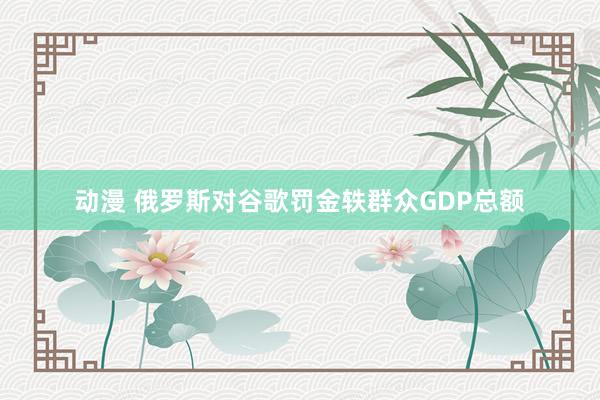 动漫 俄罗斯对谷歌罚金轶群众GDP总额