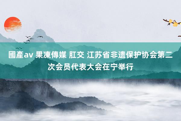 國產av 果凍傳媒 肛交 江苏省非遗保护协会第二次会员代表大会在宁举行