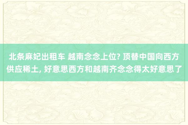 北条麻妃出租车 越南念念上位? 顶替中国向西方供应稀土， 好意思西方和越南齐念念得太好意思了