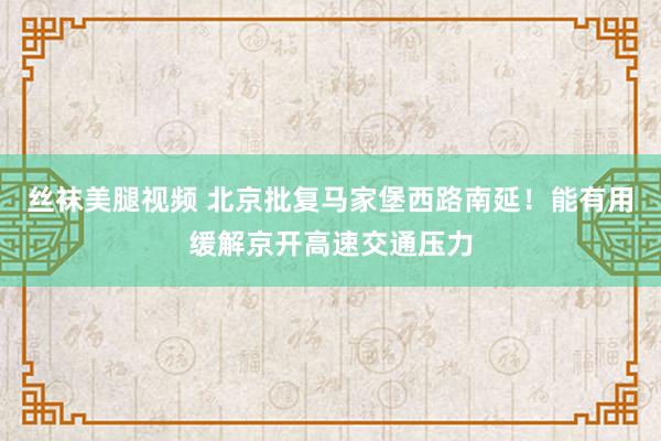 丝袜美腿视频 北京批复马家堡西路南延！能有用缓解京开高速交通压力