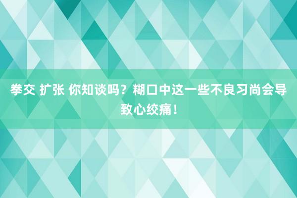 拳交 扩张 你知谈吗？糊口中这一些不良习尚会导致心绞痛！