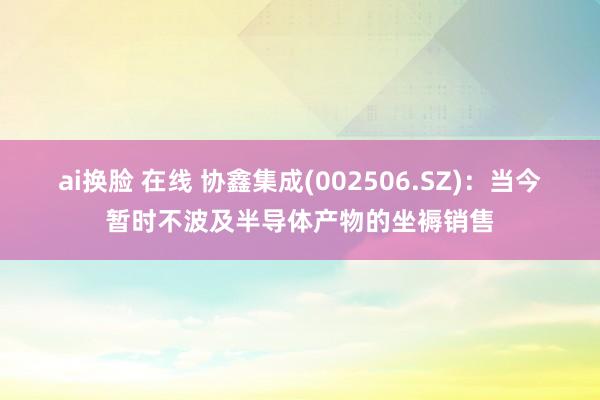 ai换脸 在线 协鑫集成(002506.SZ)：当今暂时不波及半导体产物的坐褥销售