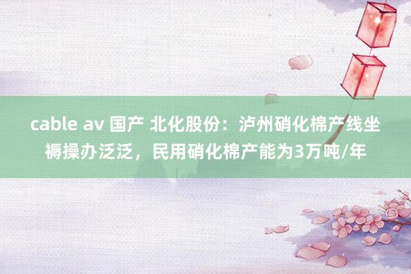 cable av 国产 北化股份：泸州硝化棉产线坐褥操办泛泛，民用硝化棉产能为3万吨/年