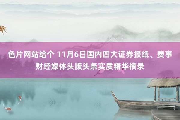 色片网站给个 11月6日国内四大证券报纸、费事财经媒体头版头条实质精华摘录