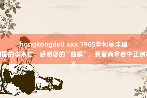 hongkongdoll xxx 1965年何基沣理睬回国的李宗仁：感谢您的“曲解”，我智商拿着中正剑举义