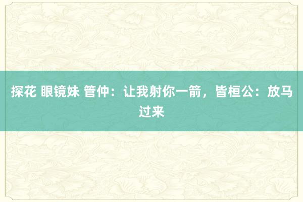 探花 眼镜妹 管仲：让我射你一箭，皆桓公：放马过来