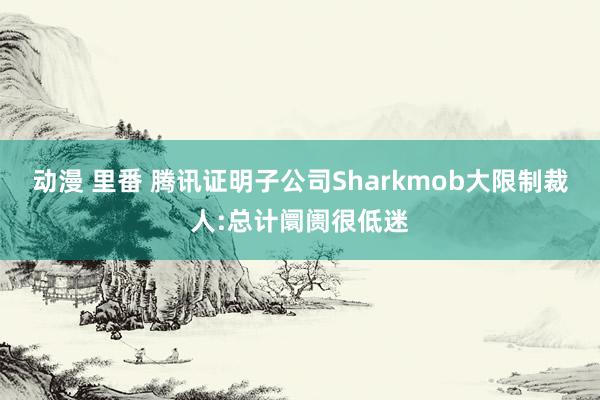 动漫 里番 腾讯证明子公司Sharkmob大限制裁人:总计阛