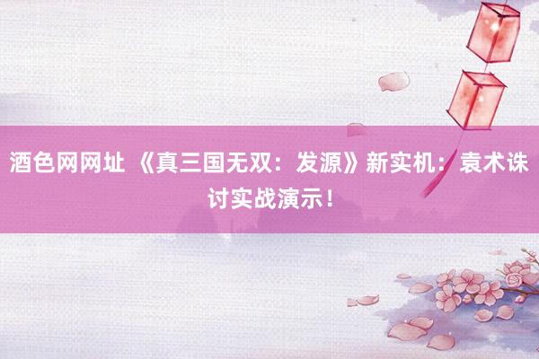 酒色网网址 《真三国无双：发源》新实机：袁术诛讨实战演示！