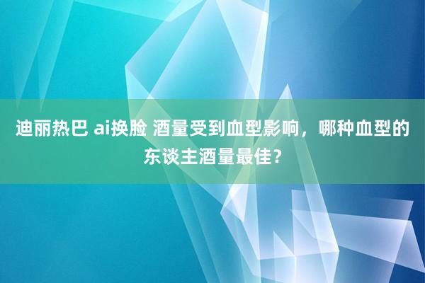 迪丽热巴 ai换脸 酒量受到血型影响，哪种血型的东谈主酒量最佳？