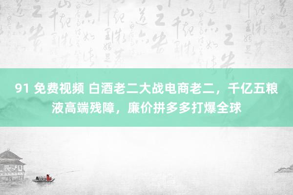 91 免费视频 白酒老二大战电商老二，千亿五粮液高端残障，廉价拼多多打爆全球