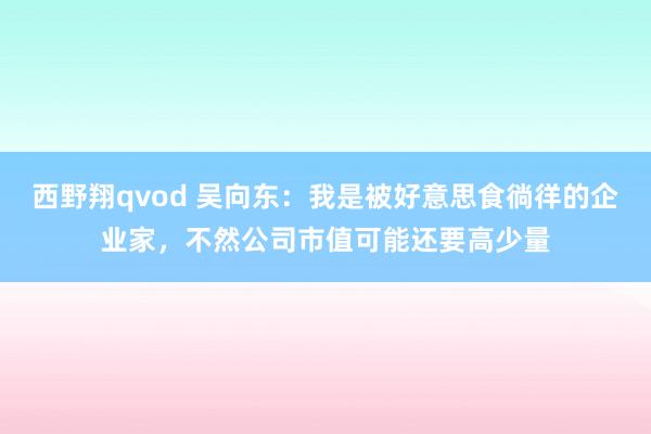 西野翔qvod 吴向东：我是被好意思食徜徉的企业家，不然公司市值可能还要高少量