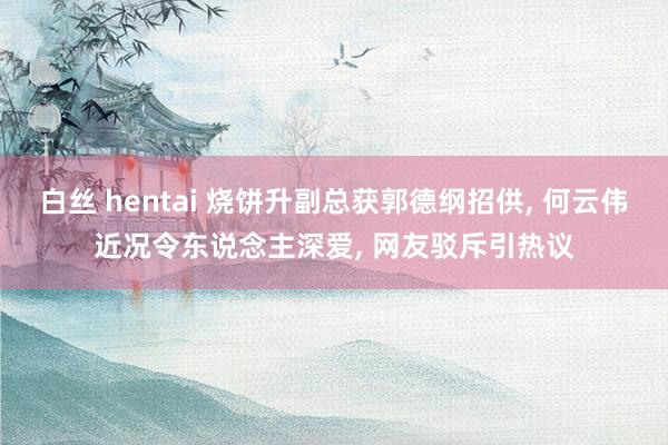 白丝 hentai 烧饼升副总获郭德纲招供， 何云伟近况令东说念主深爱， 网友驳斥引热议