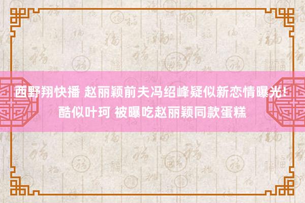 西野翔快播 赵丽颖前夫冯绍峰疑似新恋情曝光! 酷似叶珂 被曝吃赵丽颖同款蛋糕