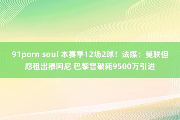 91porn soul 本赛季12场2球！法媒：曼联但愿租出穆阿尼 巴黎曾破耗9500万引进