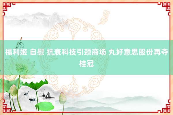 福利姬 自慰 抗衰科技引颈商场 丸好意思股份再夺桂冠