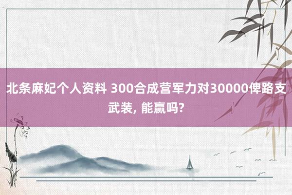 北条麻妃个人资料 300合成营军力对30000俾路支武装， 能赢吗?