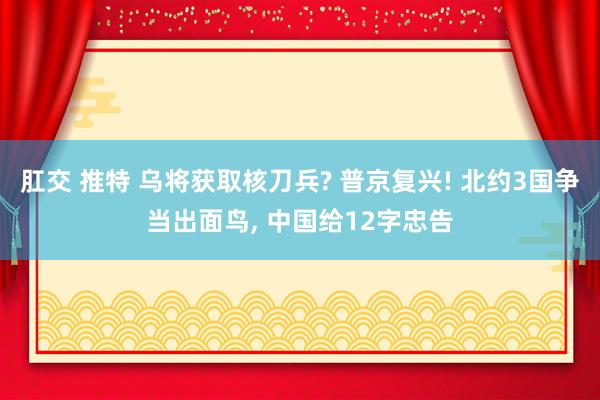 肛交 推特 乌将获取核刀兵? 普京复兴! 北约3国争当出面鸟， 中国给12字忠告