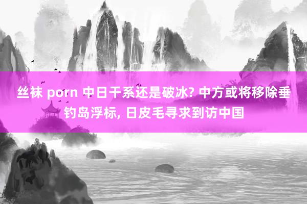 丝袜 porn 中日干系还是破冰? 中方或将移除垂钓岛浮标， 日皮毛寻求到访中国