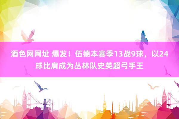 酒色网网址 爆发！伍德本赛季13战9球，以24球比肩成为丛林队史英超弓手王