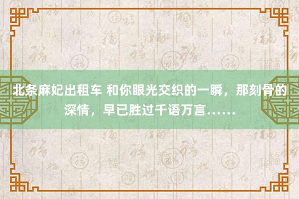 北条麻妃出租车 和你眼光交织的一瞬，那刻骨的深情，早已胜过千语万言……