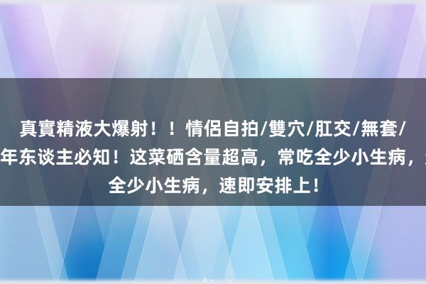 真實精液大爆射！！情侶自拍/雙穴/肛交/無套/大量噴精 老年东谈主必知！这菜硒含量超高，常吃全少小生病，速即安排上！