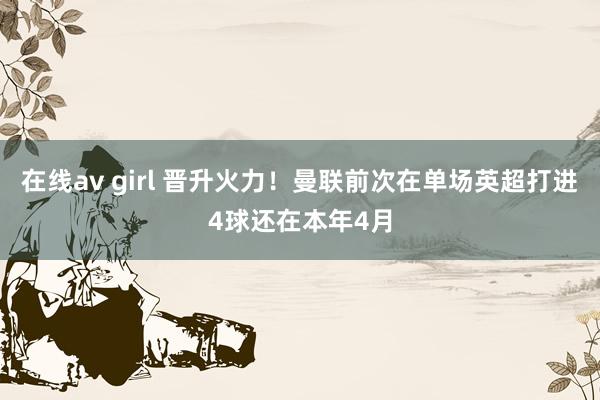 在线av girl 晋升火力！曼联前次在单场英超打进4球还在本年4月