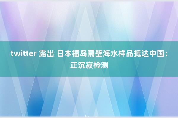 twitter 露出 日本福岛隔壁海水样品抵达中国：正沉寂检测