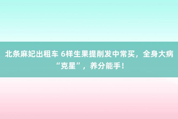 北条麻妃出租车 6样生果提削发中常买，全身大病“克星”，养分能手！