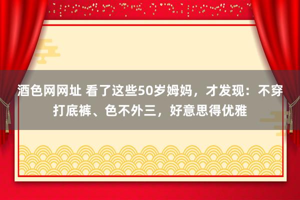 酒色网网址 看了这些50岁姆妈，才发现：不穿打底裤、色不外三，好意思得优雅