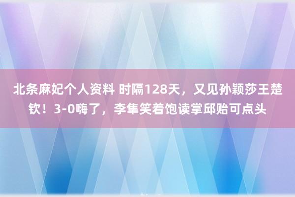 北条麻妃个人资料 时隔128天，又见孙颖莎王楚钦！3-0嗨了，李隼笑着饱读掌邱贻可点头